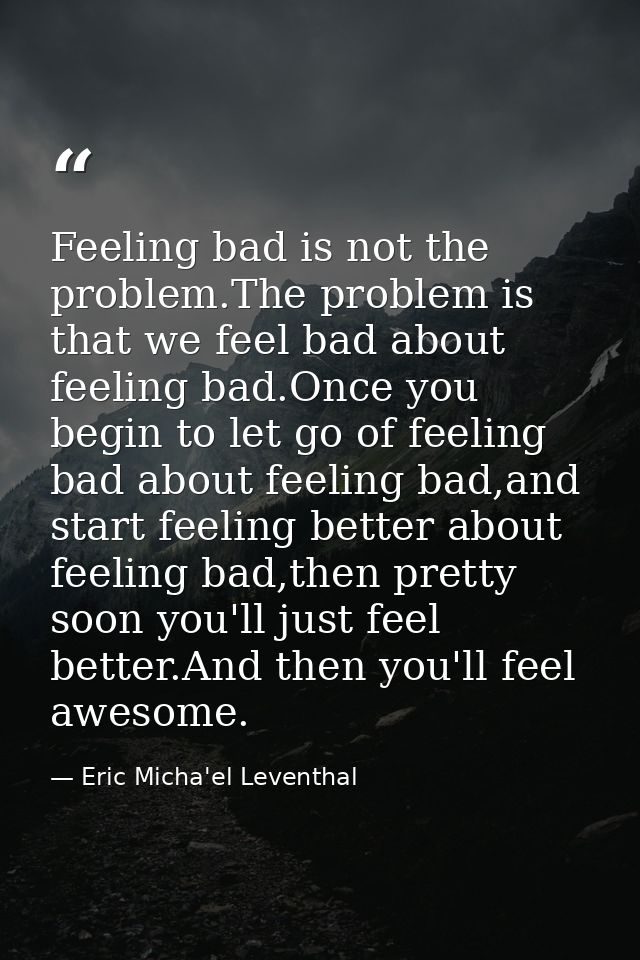 Feeling bad is not the problem.The problem is that we feel bad about feeling bad.Once you begin to let go of feeling bad — Eric Micha'el Leventhal