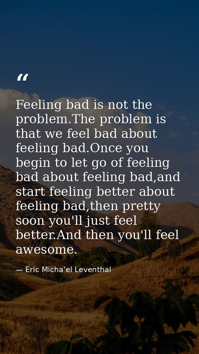Feeling bad is not the problem.The problem is that we feel bad about feeling bad.Once you begin to let go of feeling bad — Eric Micha'el Leventhal