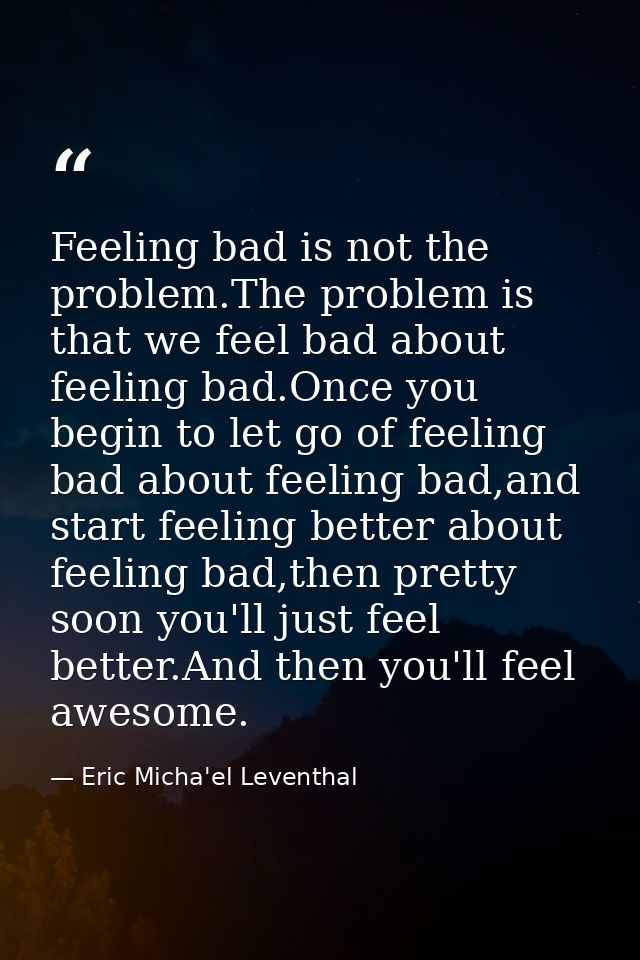 Feeling bad is not the problem.The problem is that we feel bad about feeling bad.Once you begin to let go of feeling bad — Eric Micha'el Leventhal