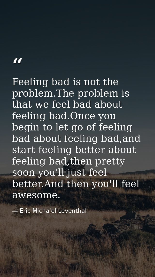 Feeling bad is not the problem.The problem is that we feel bad about feeling bad.Once you begin to let go of feeling bad — Eric Micha'el Leventhal
