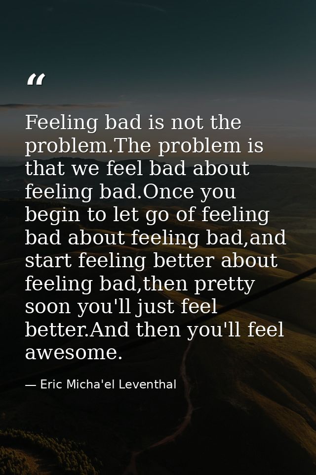 Feeling bad is not the problem.The problem is that we feel bad about feeling bad.Once you begin to let go of feeling bad — Eric Micha'el Leventhal
