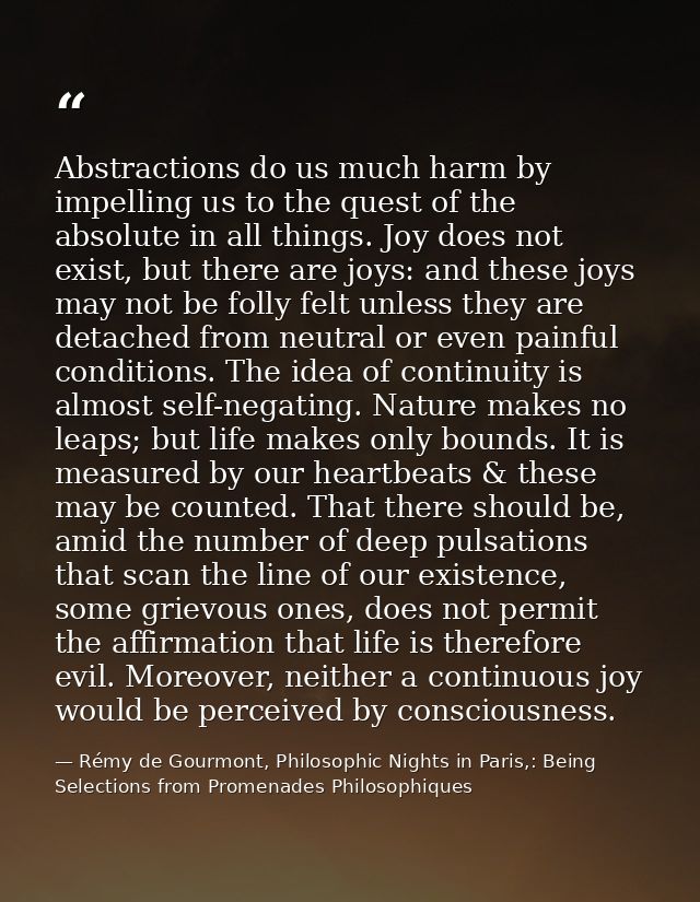 Abstractions do us much harm by impelling us to the quest of the absolute in all things. Joy does not exist, but there a — Rémy de Gourmont, Philosophic Nights in Paris,: Being Selections from Promenades Philosophiques