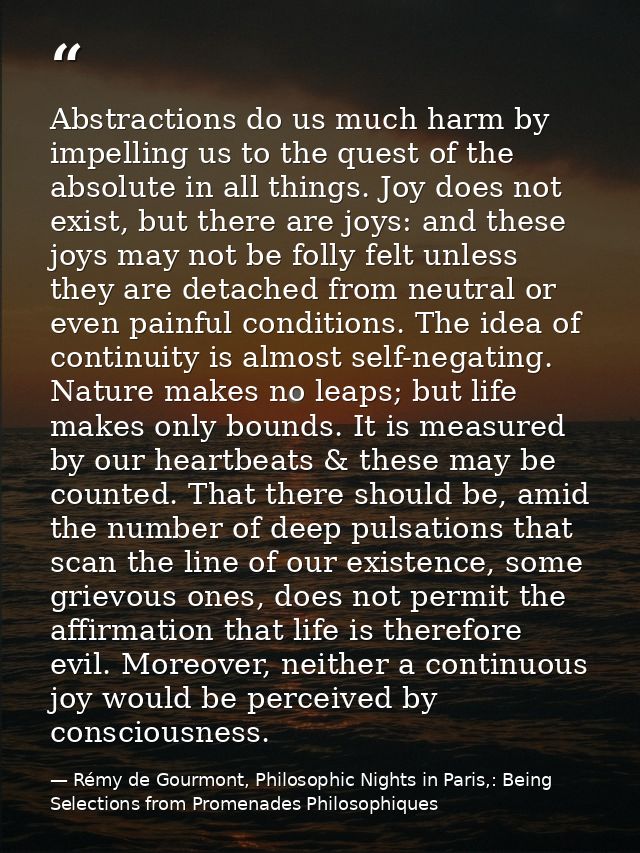 Abstractions do us much harm by impelling us to the quest of the absolute in all things. Joy does not exist, but there a — Rémy de Gourmont, Philosophic Nights in Paris,: Being Selections from Promenades Philosophiques