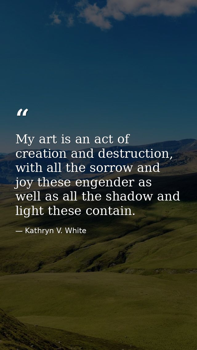 My art is an act of creation and destruction, with all the sorrow and joy these engender as well as all the shadow and l — Kathryn V. White