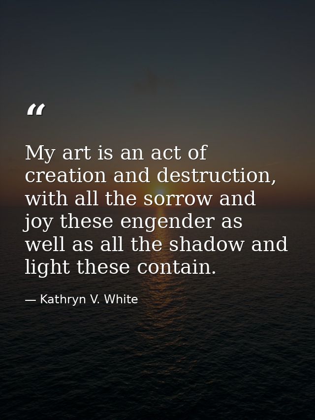 My art is an act of creation and destruction, with all the sorrow and joy these engender as well as all the shadow and l — Kathryn V. White