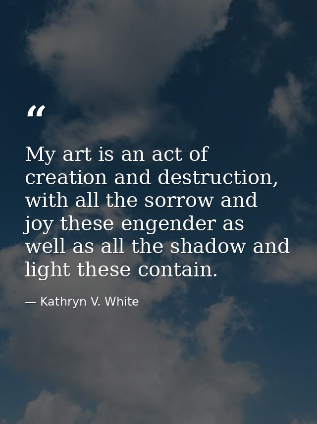 My art is an act of creation and destruction, with all the sorrow and joy these engender as well as all the shadow and l — Kathryn V. White