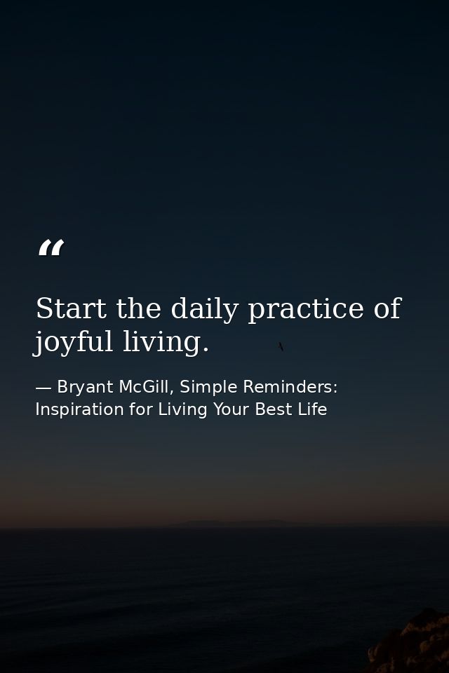 Start the daily practice of joyful living. — Bryant McGill, Simple Reminders: Inspiration for Living Your Best Life
