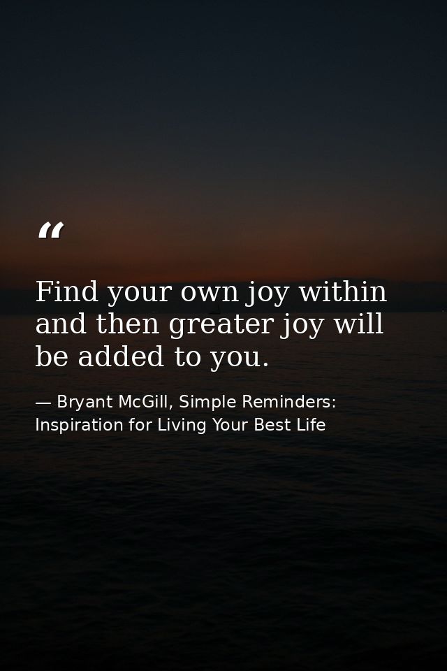 Find your own joy within and then greater joy will be added to you. — Bryant McGill, Simple Reminders: Inspiration for Living Your Best Life