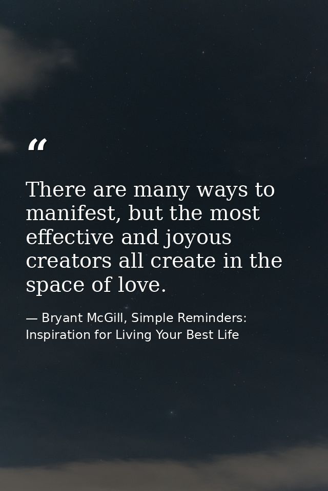 There are many ways to manifest, but the most effective and joyous creators all create in the space of love. — Bryant McGill, Simple Reminders: Inspiration for Living Your Best Life