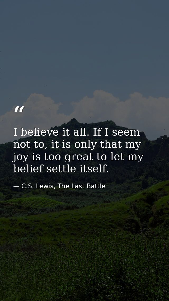 I believe it all. If I seem not to, it is only that my joy is too great to let my belief settle itself. — C.S. Lewis, The Last Battle