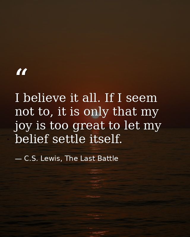 I believe it all. If I seem not to, it is only that my joy is too great to let my belief settle itself. — C.S. Lewis, The Last Battle