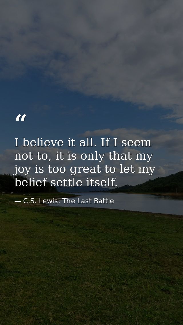 I believe it all. If I seem not to, it is only that my joy is too great to let my belief settle itself. — C.S. Lewis, The Last Battle