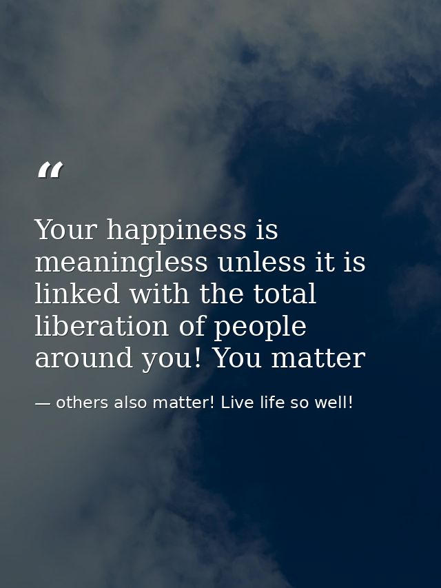 Your happiness is meaningless unless it is linked with the total liberation of people around you! You matter — others also matter! Live life so well!
