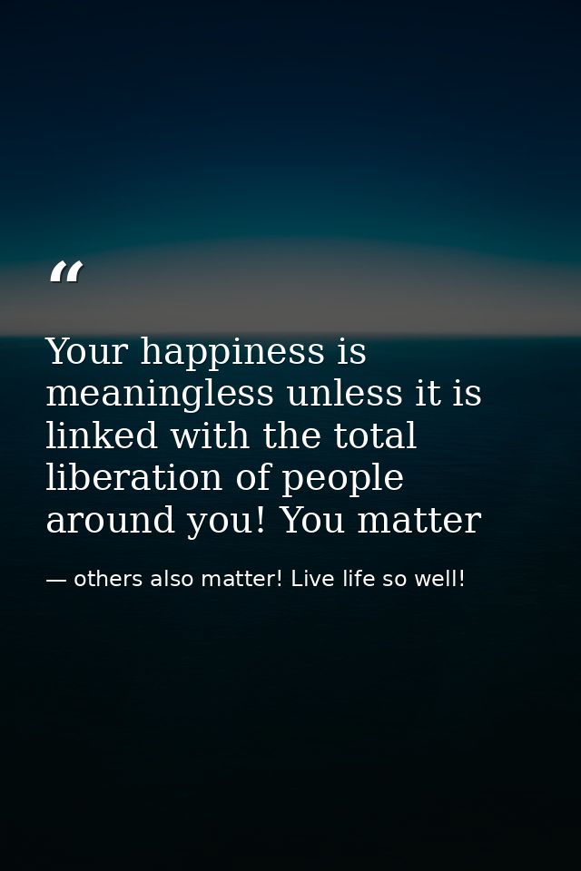 Your happiness is meaningless unless it is linked with the total liberation of people around you! You matter — others also matter! Live life so well!