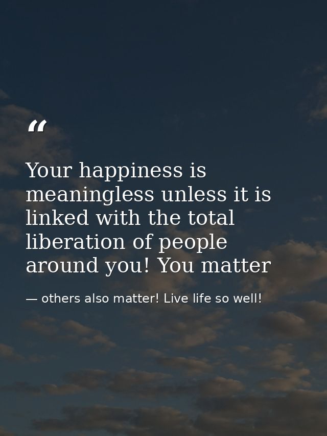 Your happiness is meaningless unless it is linked with the total liberation of people around you! You matter — others also matter! Live life so well!