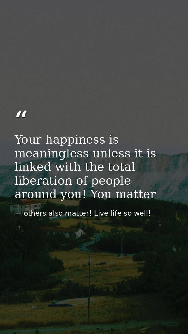 Your happiness is meaningless unless it is linked with the total liberation of people around you! You matter — others also matter! Live life so well!