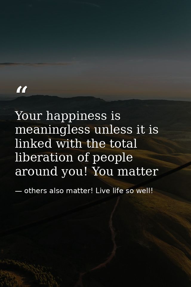 Your happiness is meaningless unless it is linked with the total liberation of people around you! You matter — others also matter! Live life so well!