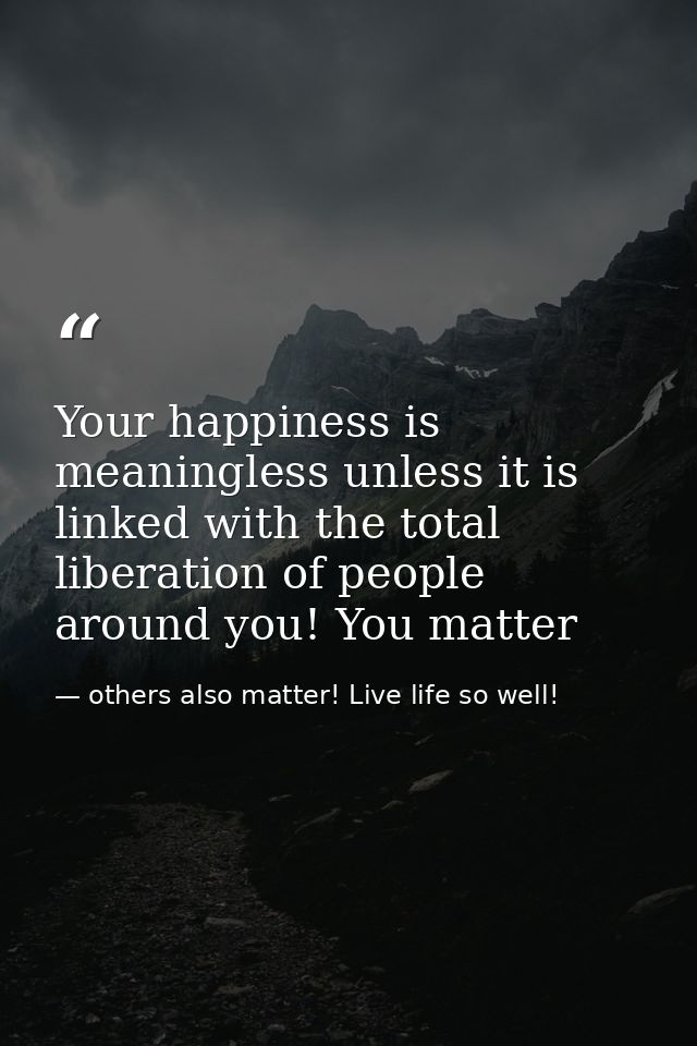 Your happiness is meaningless unless it is linked with the total liberation of people around you! You matter — others also matter! Live life so well!