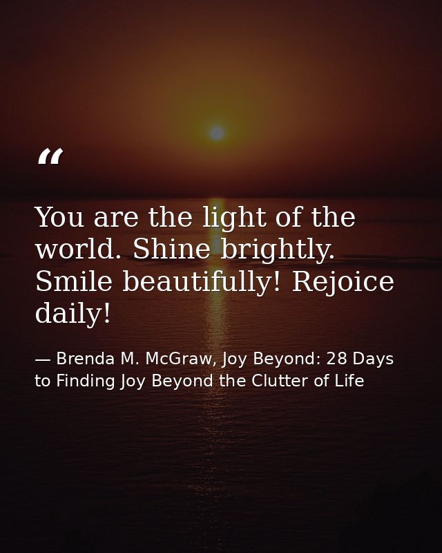 You are the light of the world. Shine brightly. Smile beautifully! Rejoice daily! — Brenda M. McGraw, Joy Beyond: 28 Days to Finding Joy Beyond the Clutter of Life