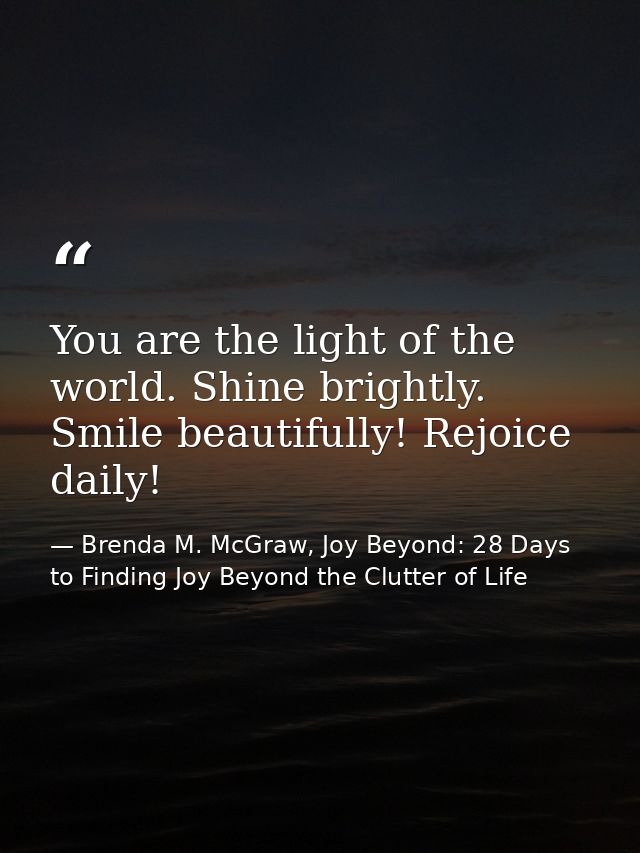 You are the light of the world. Shine brightly. Smile beautifully! Rejoice daily! — Brenda M. McGraw, Joy Beyond: 28 Days to Finding Joy Beyond the Clutter of Life