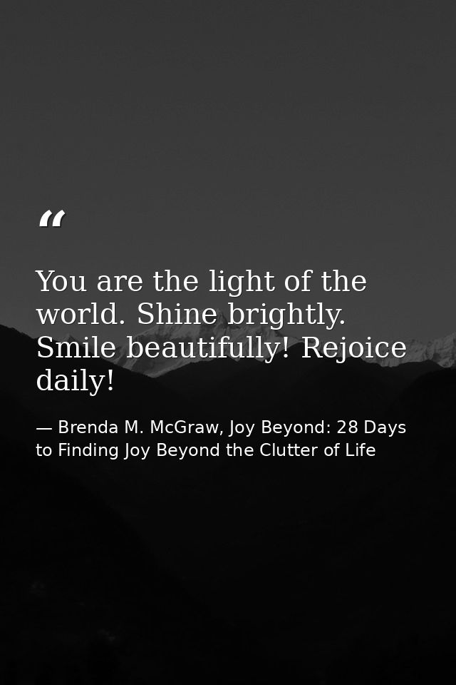 You are the light of the world. Shine brightly. Smile beautifully! Rejoice daily! — Brenda M. McGraw, Joy Beyond: 28 Days to Finding Joy Beyond the Clutter of Life