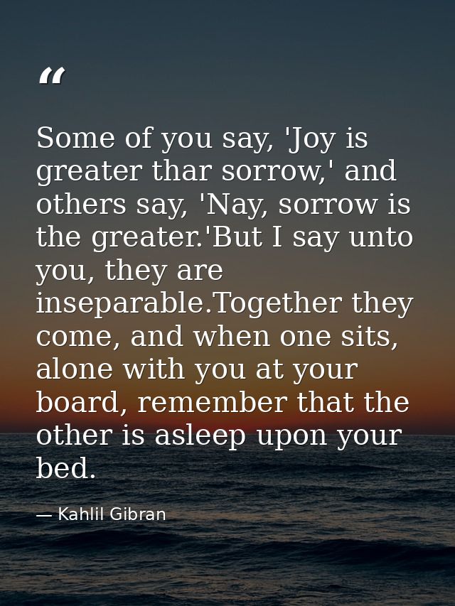 Some of you say, 'Joy is greater thar sorrow,' and others say, 'Nay, sorrow is the greater.'But I say unto you, they are — Kahlil Gibran