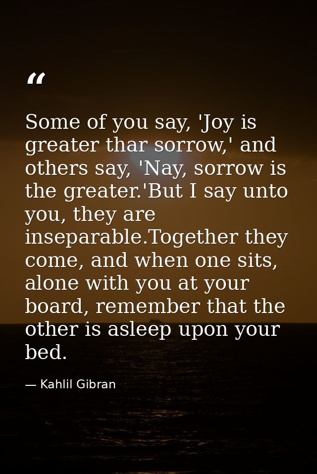 Some of you say, 'Joy is greater thar sorrow,' and others say, 'Nay, sorrow is the greater.'But I say unto you, they are — Kahlil Gibran