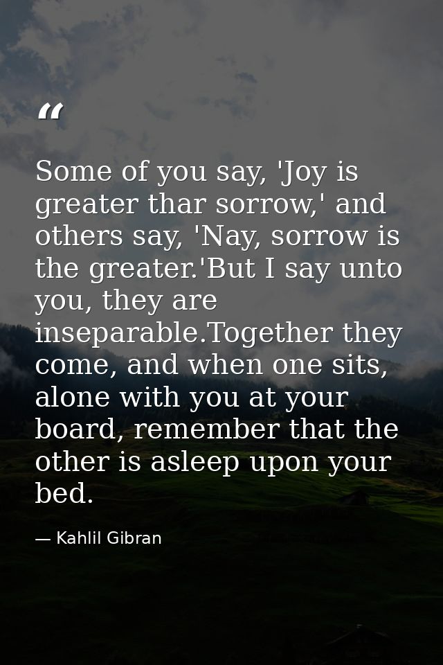Some of you say, 'Joy is greater thar sorrow,' and others say, 'Nay, sorrow is the greater.'But I say unto you, they are — Kahlil Gibran