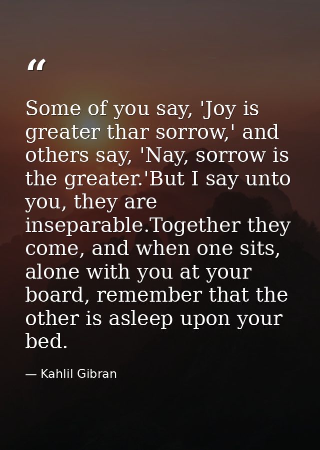 Some of you say, 'Joy is greater thar sorrow,' and others say, 'Nay, sorrow is the greater.'But I say unto you, they are — Kahlil Gibran