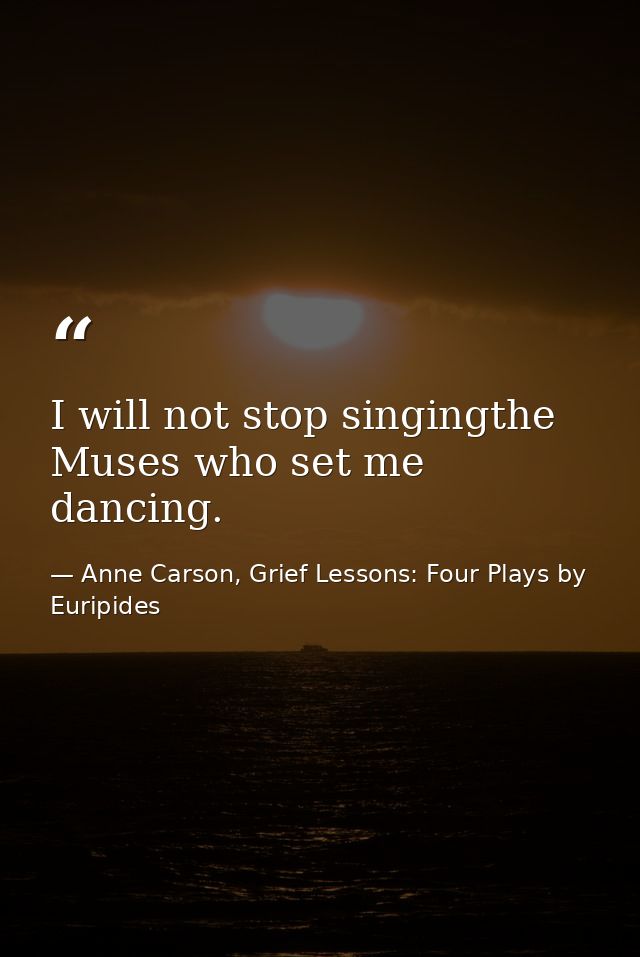 I will not stop singingthe Muses who set me dancing. — Anne Carson, Grief Lessons: Four Plays by Euripides
