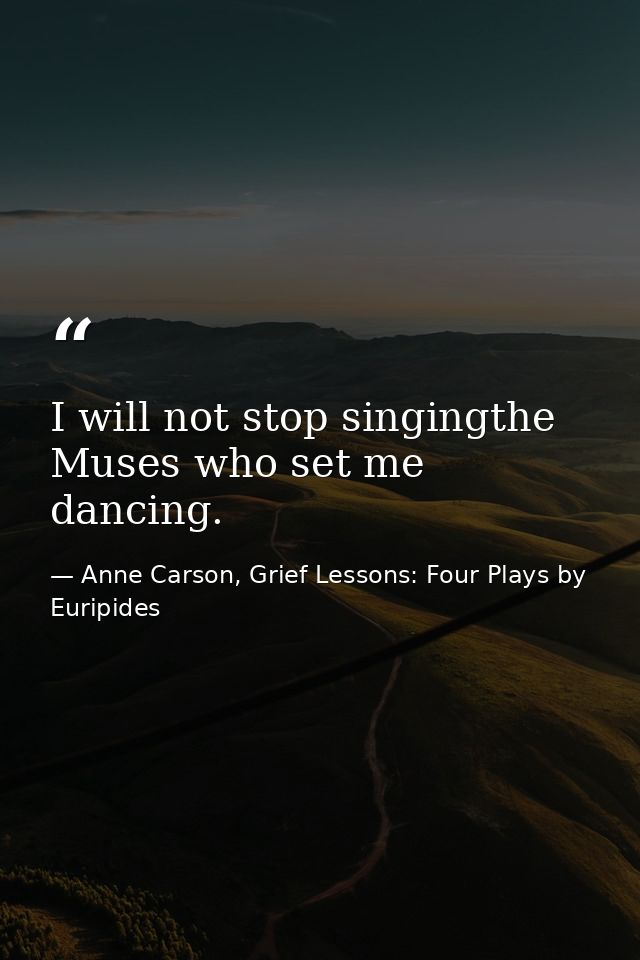 I will not stop singingthe Muses who set me dancing. — Anne Carson, Grief Lessons: Four Plays by Euripides