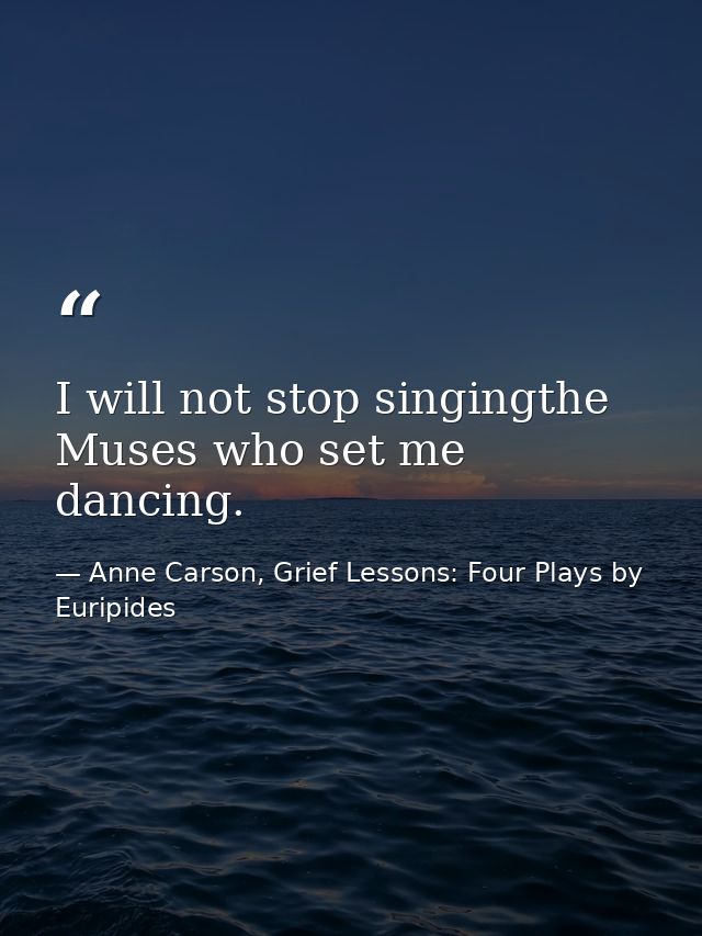 I will not stop singingthe Muses who set me dancing. — Anne Carson, Grief Lessons: Four Plays by Euripides