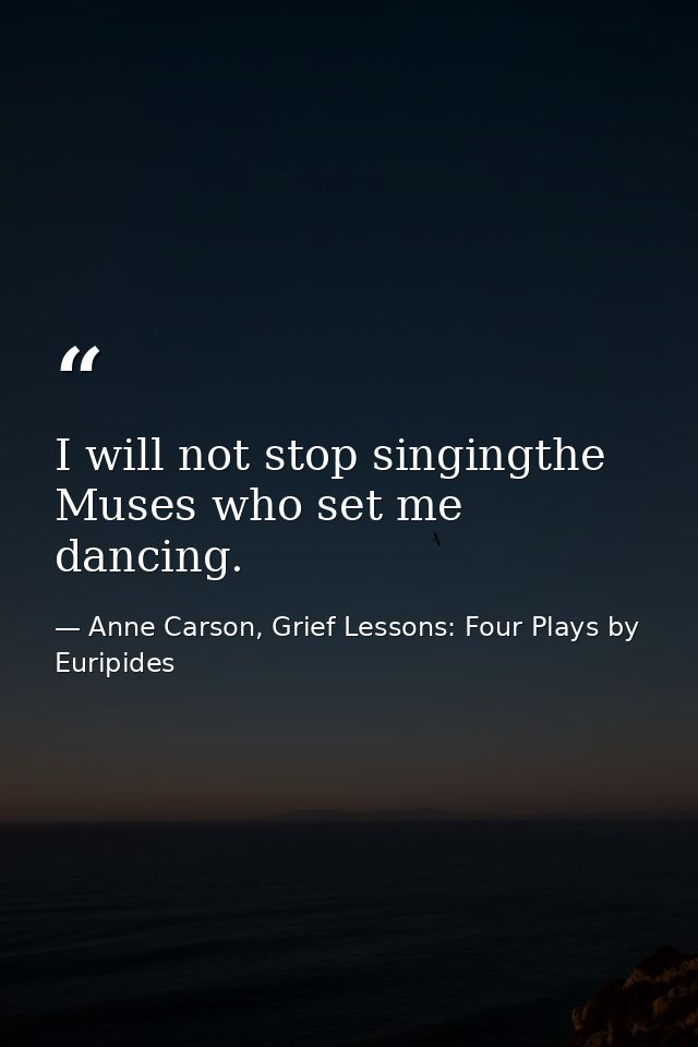 I will not stop singingthe Muses who set me dancing. — Anne Carson, Grief Lessons: Four Plays by Euripides