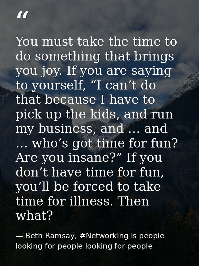 You must take the time to do something that brings you joy. If you are saying to yourself, “I can’t do that because I ha — Beth Ramsay, #Networking is people looking for people looking for people