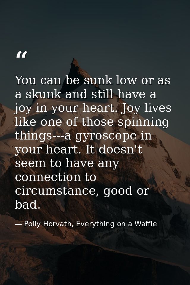 You can be sunk low or as a skunk and still have a joy in your heart. Joy lives like one of those spinning things---a gy — Polly Horvath, Everything on a Waffle