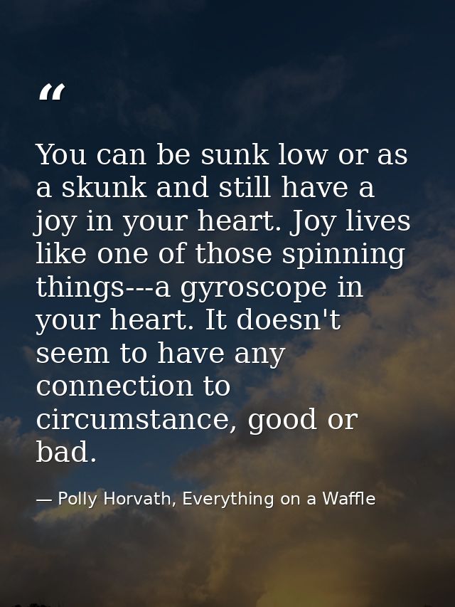 You can be sunk low or as a skunk and still have a joy in your heart. Joy lives like one of those spinning things---a gy — Polly Horvath, Everything on a Waffle