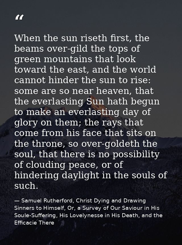When the sun riseth first, the beams over-gild the tops of green mountains that look toward the east, and the world cann — Samuel Rutherford, Christ Dying and Drawing Sinners to Himself, Or, a Survey of Our Saviour in His Soule-Suffering, His Lovelynesse in His Death, and the Efficacie There