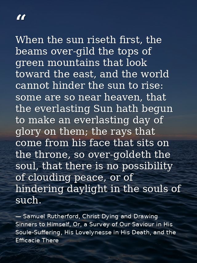 When the sun riseth first, the beams over-gild the tops of green mountains that look toward the east, and the world cann — Samuel Rutherford, Christ Dying and Drawing Sinners to Himself, Or, a Survey of Our Saviour in His Soule-Suffering, His Lovelynesse in His Death, and the Efficacie There