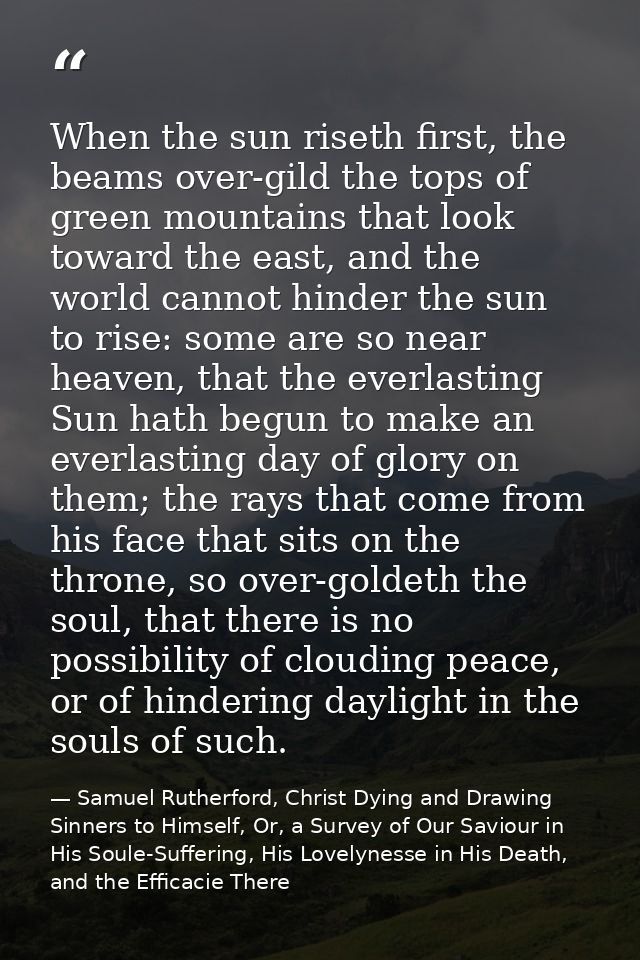 When the sun riseth first, the beams over-gild the tops of green mountains that look toward the east, and the world cann — Samuel Rutherford, Christ Dying and Drawing Sinners to Himself, Or, a Survey of Our Saviour in His Soule-Suffering, His Lovelynesse in His Death, and the Efficacie There