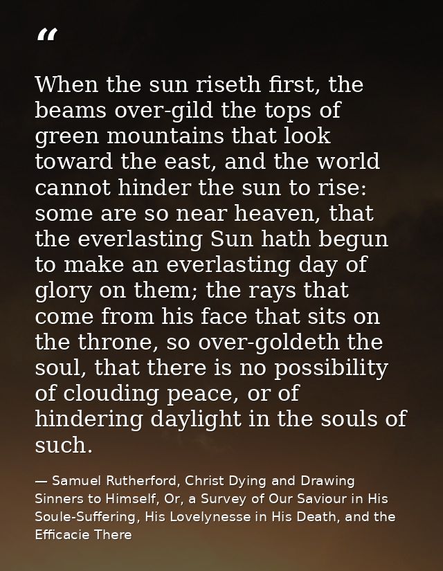 When the sun riseth first, the beams over-gild the tops of green mountains that look toward the east, and the world cann — Samuel Rutherford, Christ Dying and Drawing Sinners to Himself, Or, a Survey of Our Saviour in His Soule-Suffering, His Lovelynesse in His Death, and the Efficacie There