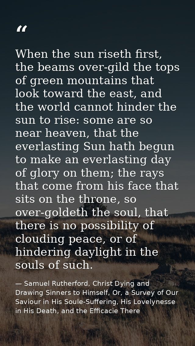 When the sun riseth first, the beams over-gild the tops of green mountains that look toward the east, and the world cann — Samuel Rutherford, Christ Dying and Drawing Sinners to Himself, Or, a Survey of Our Saviour in His Soule-Suffering, His Lovelynesse in His Death, and the Efficacie There