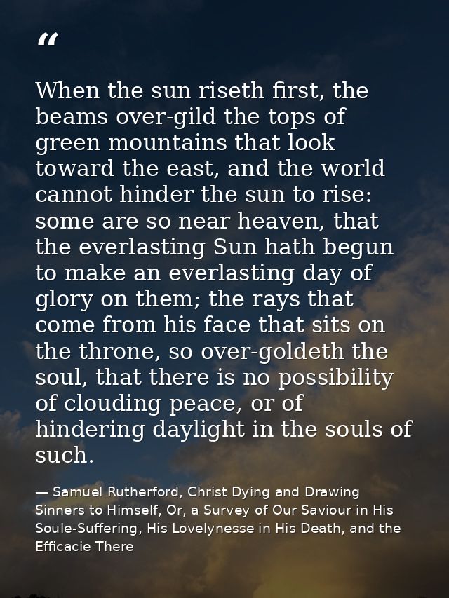 When the sun riseth first, the beams over-gild the tops of green mountains that look toward the east, and the world cann — Samuel Rutherford, Christ Dying and Drawing Sinners to Himself, Or, a Survey of Our Saviour in His Soule-Suffering, His Lovelynesse in His Death, and the Efficacie There