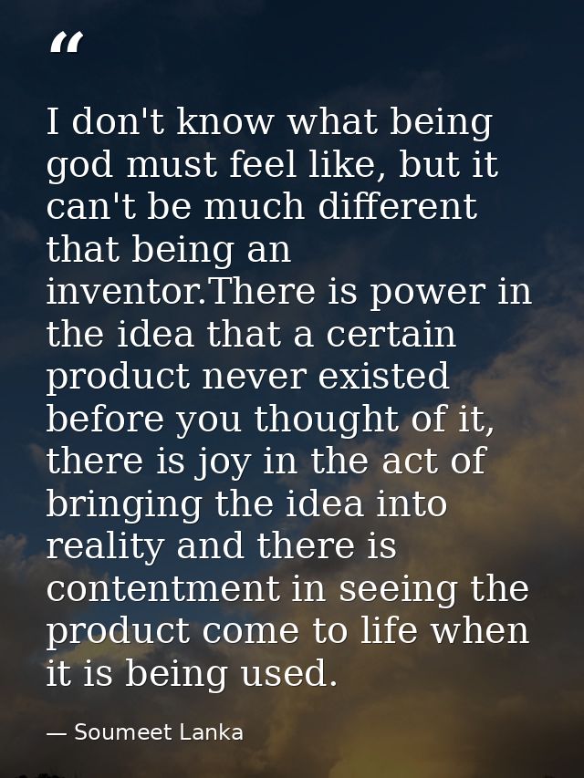 I don't know what being god must feel like, but it can't be much different that being an inventor.There is power in the  — Soumeet Lanka