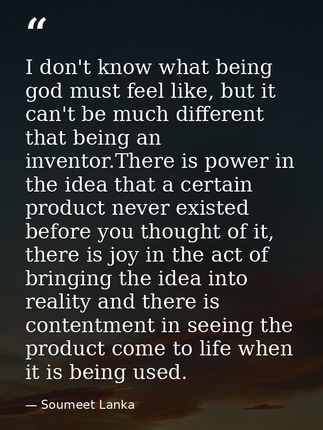 I don't know what being god must feel like, but it can't be much different that being an inventor.There is power in the  — Soumeet Lanka