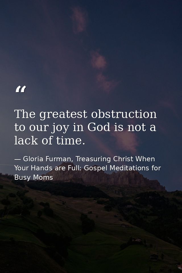 The greatest obstruction to our joy in God is not a lack of time. — Gloria Furman, Treasuring Christ When Your Hands are Full: Gospel Meditations for Busy Moms