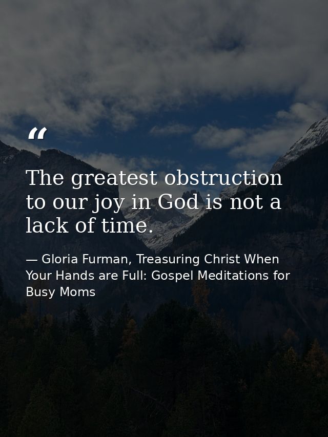 The greatest obstruction to our joy in God is not a lack of time. — Gloria Furman, Treasuring Christ When Your Hands are Full: Gospel Meditations for Busy Moms