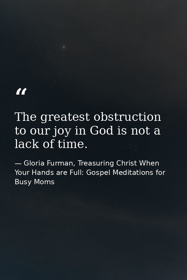 The greatest obstruction to our joy in God is not a lack of time. — Gloria Furman, Treasuring Christ When Your Hands are Full: Gospel Meditations for Busy Moms