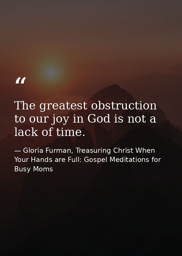 The greatest obstruction to our joy in God is not a lack of time. — Gloria Furman, Treasuring Christ When Your Hands are Full: Gospel Meditations for Busy Moms