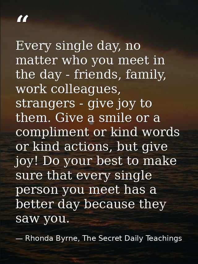 Every single day, no matter who you meet in the day - friends, family, work colleagues, strangers - give joy to them. Gi — Rhonda Byrne, The Secret Daily Teachings