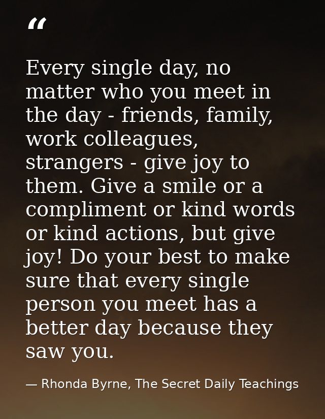 Every single day, no matter who you meet in the day - friends, family, work colleagues, strangers - give joy to them. Gi — Rhonda Byrne, The Secret Daily Teachings